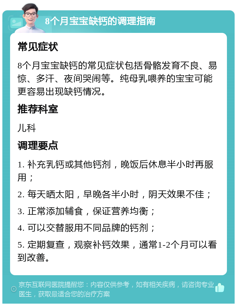 8个月宝宝缺钙的调理指南 常见症状 8个月宝宝缺钙的常见症状包括骨骼发育不良、易惊、多汗、夜间哭闹等。纯母乳喂养的宝宝可能更容易出现缺钙情况。 推荐科室 儿科 调理要点 1. 补充乳钙或其他钙剂，晚饭后休息半小时再服用； 2. 每天晒太阳，早晚各半小时，阴天效果不佳； 3. 正常添加辅食，保证营养均衡； 4. 可以交替服用不同品牌的钙剂； 5. 定期复查，观察补钙效果，通常1-2个月可以看到改善。