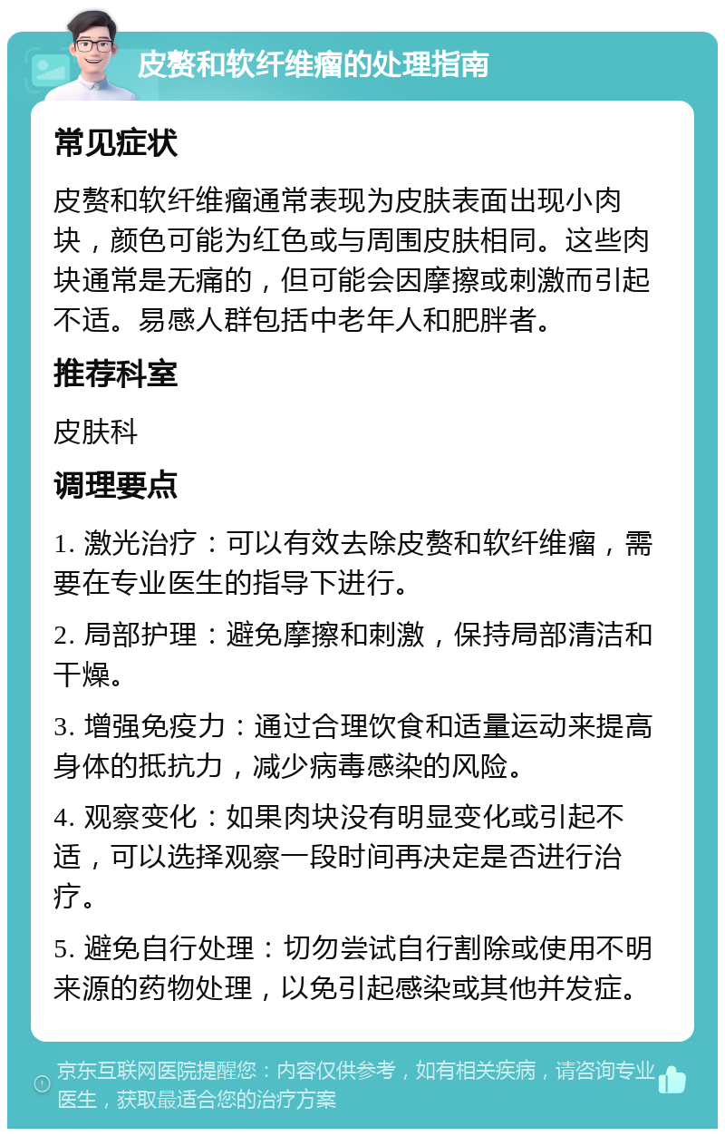 皮赘和软纤维瘤的处理指南 常见症状 皮赘和软纤维瘤通常表现为皮肤表面出现小肉块，颜色可能为红色或与周围皮肤相同。这些肉块通常是无痛的，但可能会因摩擦或刺激而引起不适。易感人群包括中老年人和肥胖者。 推荐科室 皮肤科 调理要点 1. 激光治疗：可以有效去除皮赘和软纤维瘤，需要在专业医生的指导下进行。 2. 局部护理：避免摩擦和刺激，保持局部清洁和干燥。 3. 增强免疫力：通过合理饮食和适量运动来提高身体的抵抗力，减少病毒感染的风险。 4. 观察变化：如果肉块没有明显变化或引起不适，可以选择观察一段时间再决定是否进行治疗。 5. 避免自行处理：切勿尝试自行割除或使用不明来源的药物处理，以免引起感染或其他并发症。