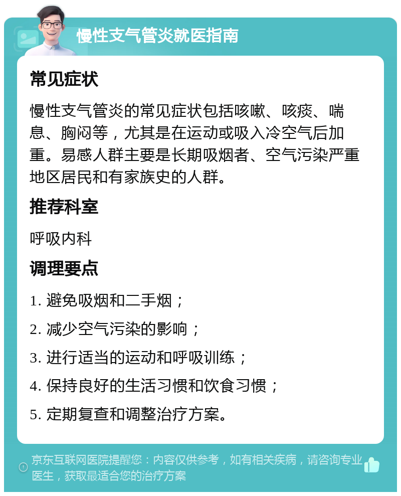 慢性支气管炎就医指南 常见症状 慢性支气管炎的常见症状包括咳嗽、咳痰、喘息、胸闷等，尤其是在运动或吸入冷空气后加重。易感人群主要是长期吸烟者、空气污染严重地区居民和有家族史的人群。 推荐科室 呼吸内科 调理要点 1. 避免吸烟和二手烟； 2. 减少空气污染的影响； 3. 进行适当的运动和呼吸训练； 4. 保持良好的生活习惯和饮食习惯； 5. 定期复查和调整治疗方案。