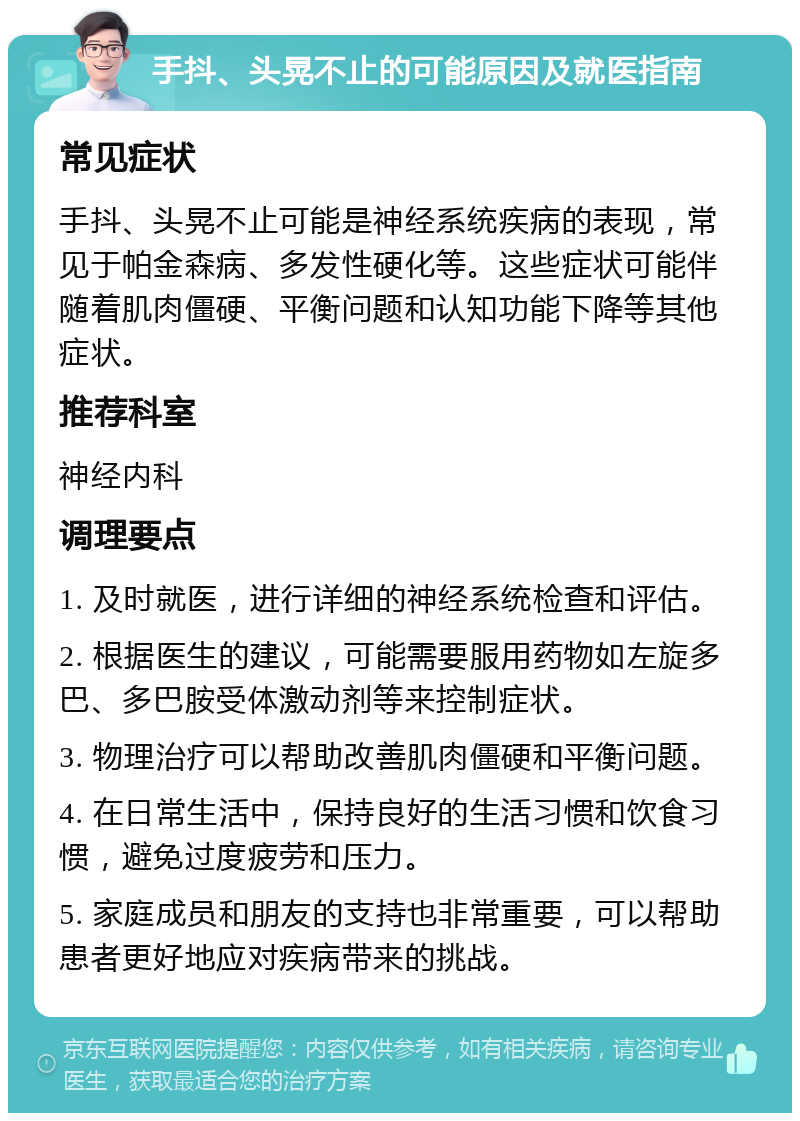 手抖、头晃不止的可能原因及就医指南 常见症状 手抖、头晃不止可能是神经系统疾病的表现，常见于帕金森病、多发性硬化等。这些症状可能伴随着肌肉僵硬、平衡问题和认知功能下降等其他症状。 推荐科室 神经内科 调理要点 1. 及时就医，进行详细的神经系统检查和评估。 2. 根据医生的建议，可能需要服用药物如左旋多巴、多巴胺受体激动剂等来控制症状。 3. 物理治疗可以帮助改善肌肉僵硬和平衡问题。 4. 在日常生活中，保持良好的生活习惯和饮食习惯，避免过度疲劳和压力。 5. 家庭成员和朋友的支持也非常重要，可以帮助患者更好地应对疾病带来的挑战。