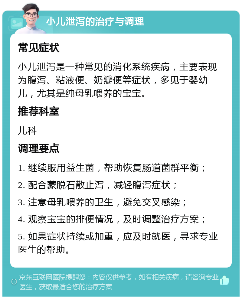 小儿泄泻的治疗与调理 常见症状 小儿泄泻是一种常见的消化系统疾病，主要表现为腹泻、粘液便、奶瓣便等症状，多见于婴幼儿，尤其是纯母乳喂养的宝宝。 推荐科室 儿科 调理要点 1. 继续服用益生菌，帮助恢复肠道菌群平衡； 2. 配合蒙脱石散止泻，减轻腹泻症状； 3. 注意母乳喂养的卫生，避免交叉感染； 4. 观察宝宝的排便情况，及时调整治疗方案； 5. 如果症状持续或加重，应及时就医，寻求专业医生的帮助。