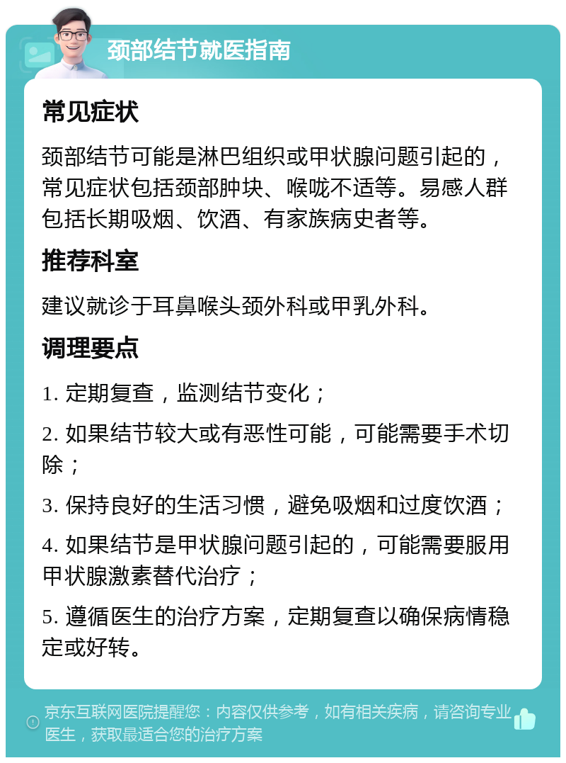 颈部结节就医指南 常见症状 颈部结节可能是淋巴组织或甲状腺问题引起的，常见症状包括颈部肿块、喉咙不适等。易感人群包括长期吸烟、饮酒、有家族病史者等。 推荐科室 建议就诊于耳鼻喉头颈外科或甲乳外科。 调理要点 1. 定期复查，监测结节变化； 2. 如果结节较大或有恶性可能，可能需要手术切除； 3. 保持良好的生活习惯，避免吸烟和过度饮酒； 4. 如果结节是甲状腺问题引起的，可能需要服用甲状腺激素替代治疗； 5. 遵循医生的治疗方案，定期复查以确保病情稳定或好转。