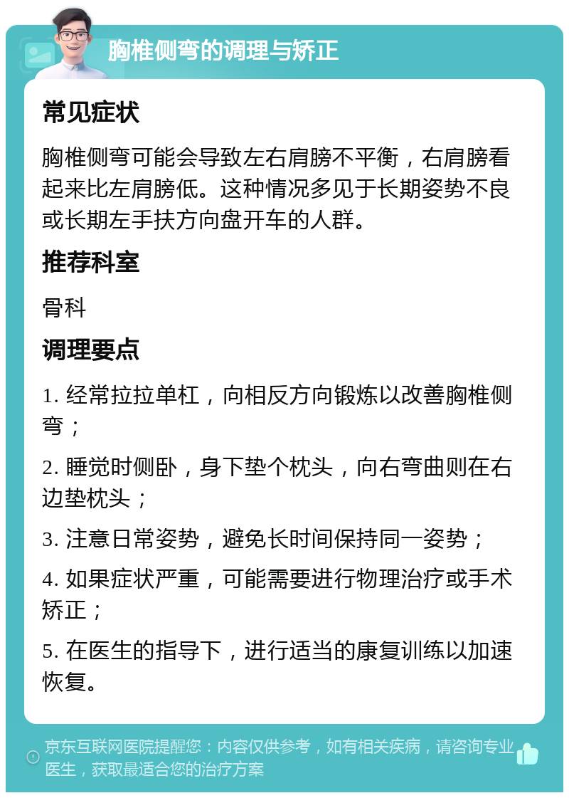 胸椎侧弯的调理与矫正 常见症状 胸椎侧弯可能会导致左右肩膀不平衡，右肩膀看起来比左肩膀低。这种情况多见于长期姿势不良或长期左手扶方向盘开车的人群。 推荐科室 骨科 调理要点 1. 经常拉拉单杠，向相反方向锻炼以改善胸椎侧弯； 2. 睡觉时侧卧，身下垫个枕头，向右弯曲则在右边垫枕头； 3. 注意日常姿势，避免长时间保持同一姿势； 4. 如果症状严重，可能需要进行物理治疗或手术矫正； 5. 在医生的指导下，进行适当的康复训练以加速恢复。