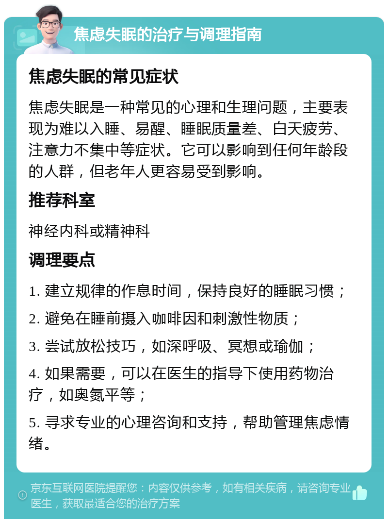 焦虑失眠的治疗与调理指南 焦虑失眠的常见症状 焦虑失眠是一种常见的心理和生理问题，主要表现为难以入睡、易醒、睡眠质量差、白天疲劳、注意力不集中等症状。它可以影响到任何年龄段的人群，但老年人更容易受到影响。 推荐科室 神经内科或精神科 调理要点 1. 建立规律的作息时间，保持良好的睡眠习惯； 2. 避免在睡前摄入咖啡因和刺激性物质； 3. 尝试放松技巧，如深呼吸、冥想或瑜伽； 4. 如果需要，可以在医生的指导下使用药物治疗，如奥氮平等； 5. 寻求专业的心理咨询和支持，帮助管理焦虑情绪。