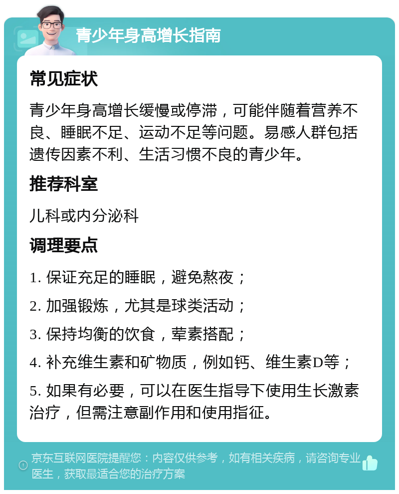 青少年身高增长指南 常见症状 青少年身高增长缓慢或停滞，可能伴随着营养不良、睡眠不足、运动不足等问题。易感人群包括遗传因素不利、生活习惯不良的青少年。 推荐科室 儿科或内分泌科 调理要点 1. 保证充足的睡眠，避免熬夜； 2. 加强锻炼，尤其是球类活动； 3. 保持均衡的饮食，荤素搭配； 4. 补充维生素和矿物质，例如钙、维生素D等； 5. 如果有必要，可以在医生指导下使用生长激素治疗，但需注意副作用和使用指征。