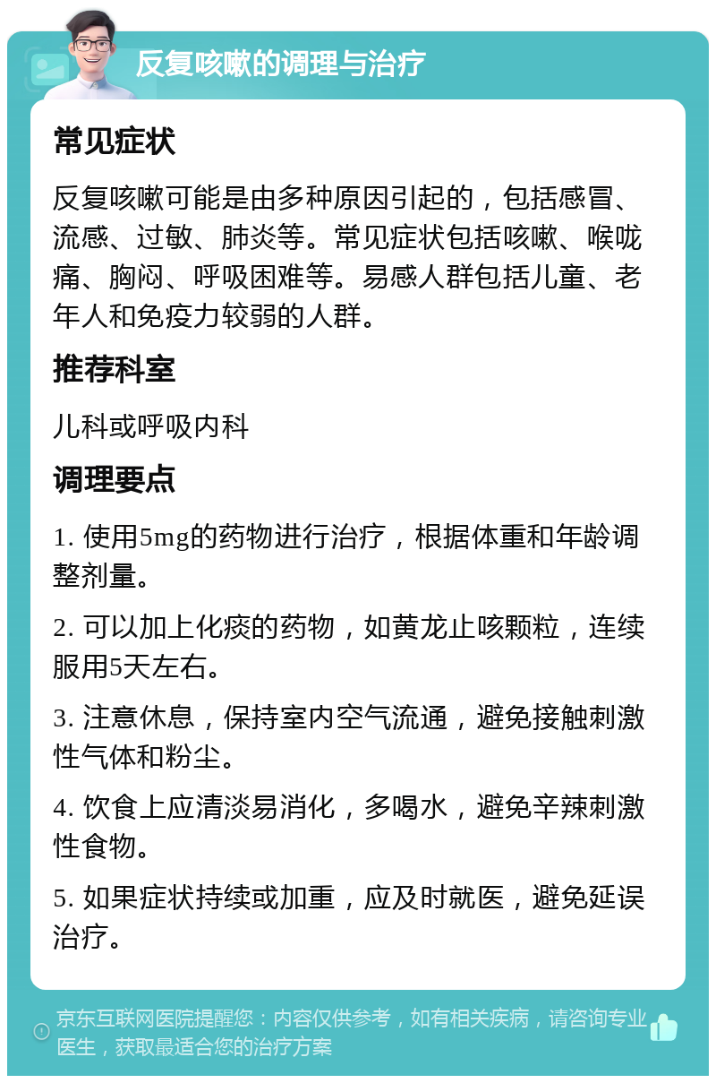 反复咳嗽的调理与治疗 常见症状 反复咳嗽可能是由多种原因引起的，包括感冒、流感、过敏、肺炎等。常见症状包括咳嗽、喉咙痛、胸闷、呼吸困难等。易感人群包括儿童、老年人和免疫力较弱的人群。 推荐科室 儿科或呼吸内科 调理要点 1. 使用5mg的药物进行治疗，根据体重和年龄调整剂量。 2. 可以加上化痰的药物，如黄龙止咳颗粒，连续服用5天左右。 3. 注意休息，保持室内空气流通，避免接触刺激性气体和粉尘。 4. 饮食上应清淡易消化，多喝水，避免辛辣刺激性食物。 5. 如果症状持续或加重，应及时就医，避免延误治疗。