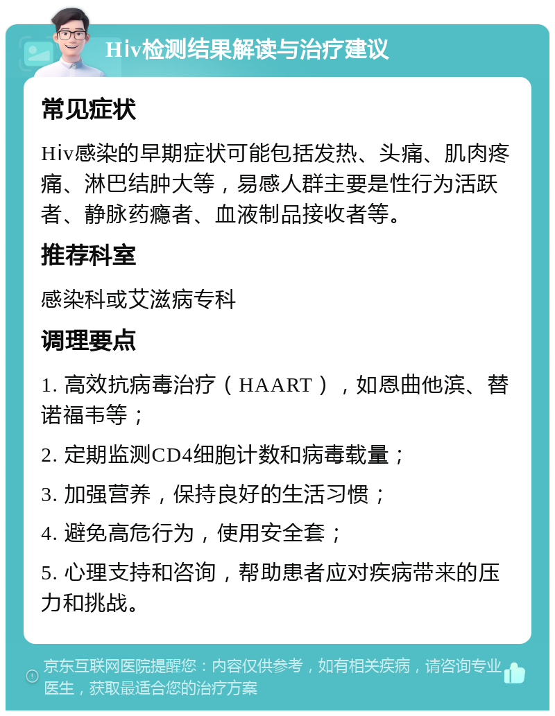 Hⅰv检测结果解读与治疗建议 常见症状 Hⅰv感染的早期症状可能包括发热、头痛、肌肉疼痛、淋巴结肿大等，易感人群主要是性行为活跃者、静脉药瘾者、血液制品接收者等。 推荐科室 感染科或艾滋病专科 调理要点 1. 高效抗病毒治疗（HAART），如恩曲他滨、替诺福韦等； 2. 定期监测CD4细胞计数和病毒载量； 3. 加强营养，保持良好的生活习惯； 4. 避免高危行为，使用安全套； 5. 心理支持和咨询，帮助患者应对疾病带来的压力和挑战。