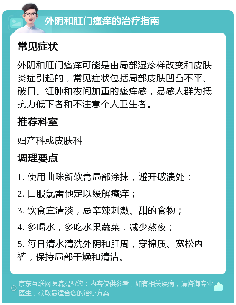 外阴和肛门瘙痒的治疗指南 常见症状 外阴和肛门瘙痒可能是由局部湿疹样改变和皮肤炎症引起的，常见症状包括局部皮肤凹凸不平、破口、红肿和夜间加重的瘙痒感，易感人群为抵抗力低下者和不注意个人卫生者。 推荐科室 妇产科或皮肤科 调理要点 1. 使用曲咪新软膏局部涂抹，避开破溃处； 2. 口服氯雷他定以缓解瘙痒； 3. 饮食宜清淡，忌辛辣刺激、甜的食物； 4. 多喝水，多吃水果蔬菜，减少熬夜； 5. 每日清水清洗外阴和肛周，穿棉质、宽松内裤，保持局部干燥和清洁。