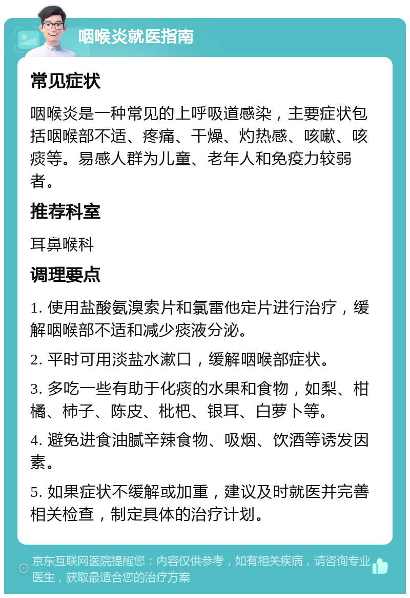 咽喉炎就医指南 常见症状 咽喉炎是一种常见的上呼吸道感染，主要症状包括咽喉部不适、疼痛、干燥、灼热感、咳嗽、咳痰等。易感人群为儿童、老年人和免疫力较弱者。 推荐科室 耳鼻喉科 调理要点 1. 使用盐酸氨溴索片和氯雷他定片进行治疗，缓解咽喉部不适和减少痰液分泌。 2. 平时可用淡盐水漱口，缓解咽喉部症状。 3. 多吃一些有助于化痰的水果和食物，如梨、柑橘、柿子、陈皮、枇杷、银耳、白萝卜等。 4. 避免进食油腻辛辣食物、吸烟、饮酒等诱发因素。 5. 如果症状不缓解或加重，建议及时就医并完善相关检查，制定具体的治疗计划。