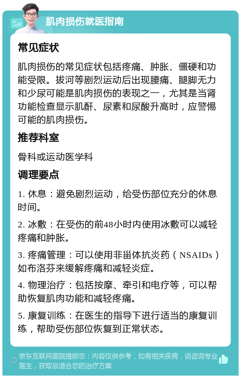 肌肉损伤就医指南 常见症状 肌肉损伤的常见症状包括疼痛、肿胀、僵硬和功能受限。拔河等剧烈运动后出现腰痛、腿脚无力和少尿可能是肌肉损伤的表现之一，尤其是当肾功能检查显示肌酐、尿素和尿酸升高时，应警惕可能的肌肉损伤。 推荐科室 骨科或运动医学科 调理要点 1. 休息：避免剧烈运动，给受伤部位充分的休息时间。 2. 冰敷：在受伤的前48小时内使用冰敷可以减轻疼痛和肿胀。 3. 疼痛管理：可以使用非甾体抗炎药（NSAIDs）如布洛芬来缓解疼痛和减轻炎症。 4. 物理治疗：包括按摩、牵引和电疗等，可以帮助恢复肌肉功能和减轻疼痛。 5. 康复训练：在医生的指导下进行适当的康复训练，帮助受伤部位恢复到正常状态。