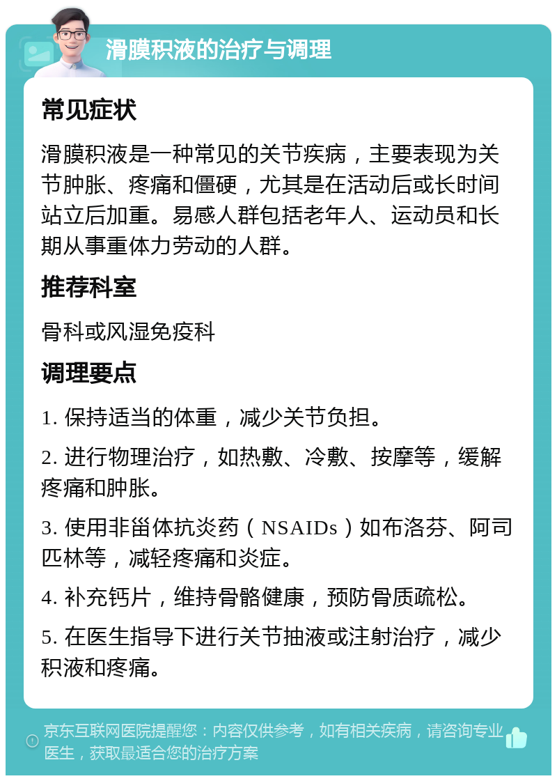 滑膜积液的治疗与调理 常见症状 滑膜积液是一种常见的关节疾病，主要表现为关节肿胀、疼痛和僵硬，尤其是在活动后或长时间站立后加重。易感人群包括老年人、运动员和长期从事重体力劳动的人群。 推荐科室 骨科或风湿免疫科 调理要点 1. 保持适当的体重，减少关节负担。 2. 进行物理治疗，如热敷、冷敷、按摩等，缓解疼痛和肿胀。 3. 使用非甾体抗炎药（NSAIDs）如布洛芬、阿司匹林等，减轻疼痛和炎症。 4. 补充钙片，维持骨骼健康，预防骨质疏松。 5. 在医生指导下进行关节抽液或注射治疗，减少积液和疼痛。