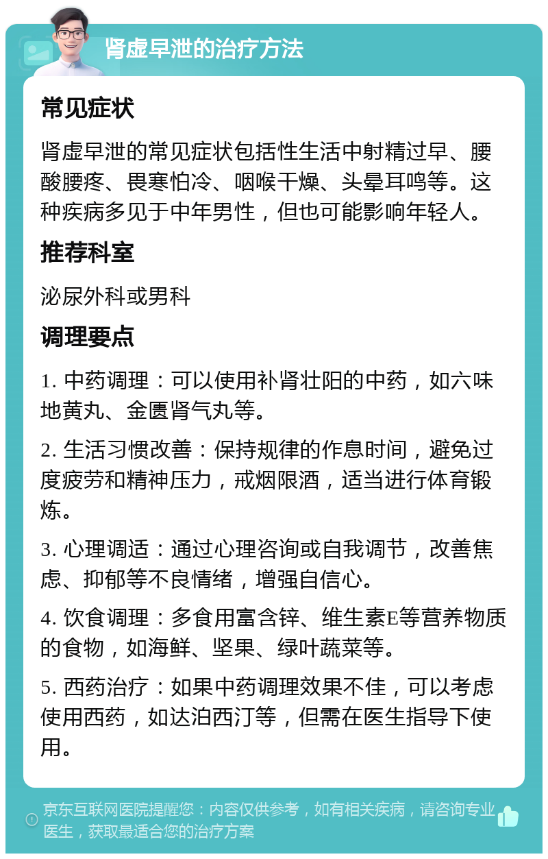 肾虚早泄的治疗方法 常见症状 肾虚早泄的常见症状包括性生活中射精过早、腰酸腰疼、畏寒怕冷、咽喉干燥、头晕耳鸣等。这种疾病多见于中年男性，但也可能影响年轻人。 推荐科室 泌尿外科或男科 调理要点 1. 中药调理：可以使用补肾壮阳的中药，如六味地黄丸、金匮肾气丸等。 2. 生活习惯改善：保持规律的作息时间，避免过度疲劳和精神压力，戒烟限酒，适当进行体育锻炼。 3. 心理调适：通过心理咨询或自我调节，改善焦虑、抑郁等不良情绪，增强自信心。 4. 饮食调理：多食用富含锌、维生素E等营养物质的食物，如海鲜、坚果、绿叶蔬菜等。 5. 西药治疗：如果中药调理效果不佳，可以考虑使用西药，如达泊西汀等，但需在医生指导下使用。