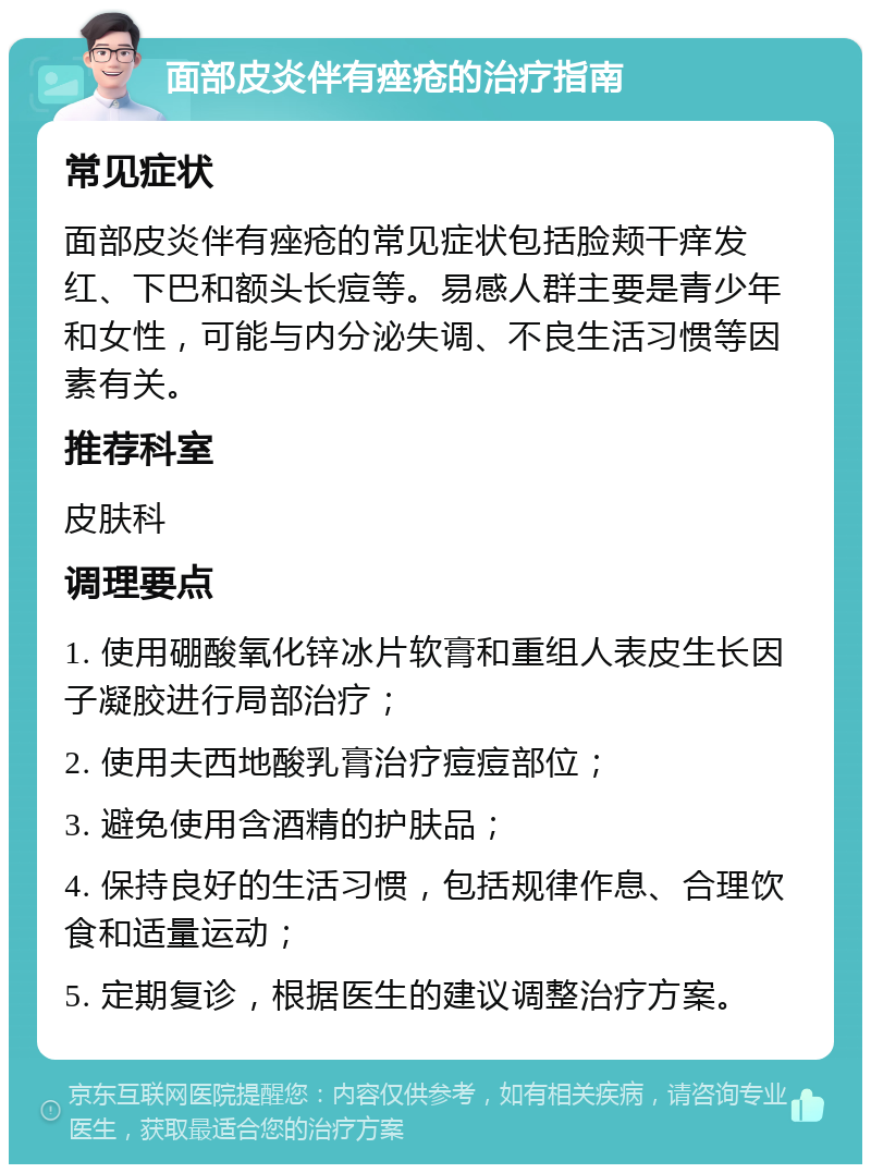 面部皮炎伴有痤疮的治疗指南 常见症状 面部皮炎伴有痤疮的常见症状包括脸颊干痒发红、下巴和额头长痘等。易感人群主要是青少年和女性，可能与内分泌失调、不良生活习惯等因素有关。 推荐科室 皮肤科 调理要点 1. 使用硼酸氧化锌冰片软膏和重组人表皮生长因子凝胶进行局部治疗； 2. 使用夫西地酸乳膏治疗痘痘部位； 3. 避免使用含酒精的护肤品； 4. 保持良好的生活习惯，包括规律作息、合理饮食和适量运动； 5. 定期复诊，根据医生的建议调整治疗方案。