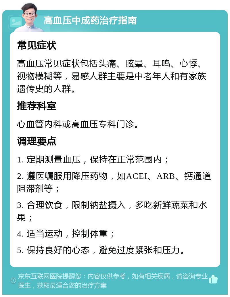 高血压中成药治疗指南 常见症状 高血压常见症状包括头痛、眩晕、耳鸣、心悸、视物模糊等，易感人群主要是中老年人和有家族遗传史的人群。 推荐科室 心血管内科或高血压专科门诊。 调理要点 1. 定期测量血压，保持在正常范围内； 2. 遵医嘱服用降压药物，如ACEI、ARB、钙通道阻滞剂等； 3. 合理饮食，限制钠盐摄入，多吃新鲜蔬菜和水果； 4. 适当运动，控制体重； 5. 保持良好的心态，避免过度紧张和压力。