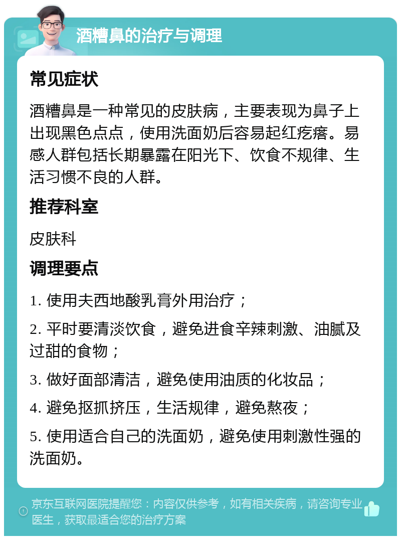 酒糟鼻的治疗与调理 常见症状 酒糟鼻是一种常见的皮肤病，主要表现为鼻子上出现黑色点点，使用洗面奶后容易起红疙瘩。易感人群包括长期暴露在阳光下、饮食不规律、生活习惯不良的人群。 推荐科室 皮肤科 调理要点 1. 使用夫西地酸乳膏外用治疗； 2. 平时要清淡饮食，避免进食辛辣刺激、油腻及过甜的食物； 3. 做好面部清洁，避免使用油质的化妆品； 4. 避免抠抓挤压，生活规律，避免熬夜； 5. 使用适合自己的洗面奶，避免使用刺激性强的洗面奶。