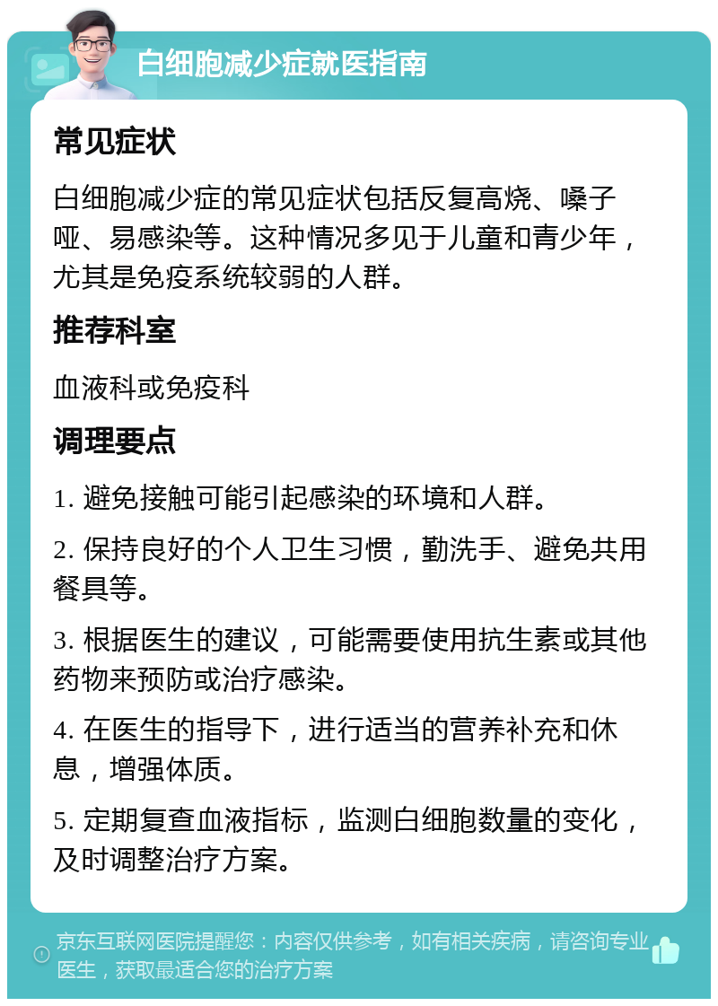 白细胞减少症就医指南 常见症状 白细胞减少症的常见症状包括反复高烧、嗓子哑、易感染等。这种情况多见于儿童和青少年，尤其是免疫系统较弱的人群。 推荐科室 血液科或免疫科 调理要点 1. 避免接触可能引起感染的环境和人群。 2. 保持良好的个人卫生习惯，勤洗手、避免共用餐具等。 3. 根据医生的建议，可能需要使用抗生素或其他药物来预防或治疗感染。 4. 在医生的指导下，进行适当的营养补充和休息，增强体质。 5. 定期复查血液指标，监测白细胞数量的变化，及时调整治疗方案。