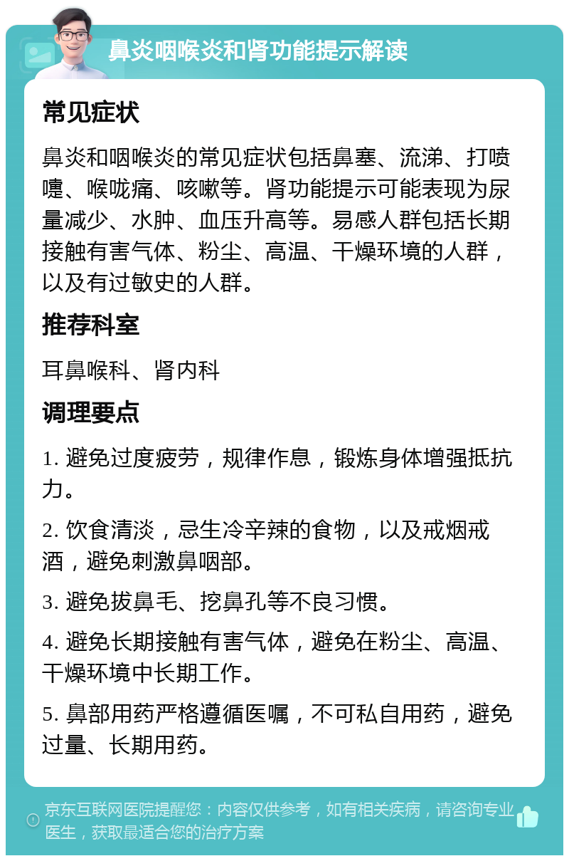 鼻炎咽喉炎和肾功能提示解读 常见症状 鼻炎和咽喉炎的常见症状包括鼻塞、流涕、打喷嚏、喉咙痛、咳嗽等。肾功能提示可能表现为尿量减少、水肿、血压升高等。易感人群包括长期接触有害气体、粉尘、高温、干燥环境的人群，以及有过敏史的人群。 推荐科室 耳鼻喉科、肾内科 调理要点 1. 避免过度疲劳，规律作息，锻炼身体增强抵抗力。 2. 饮食清淡，忌生冷辛辣的食物，以及戒烟戒酒，避免刺激鼻咽部。 3. 避免拔鼻毛、挖鼻孔等不良习惯。 4. 避免长期接触有害气体，避免在粉尘、高温、干燥环境中长期工作。 5. 鼻部用药严格遵循医嘱，不可私自用药，避免过量、长期用药。