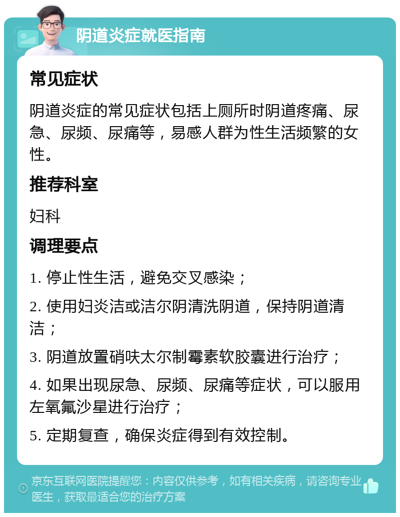 阴道炎症就医指南 常见症状 阴道炎症的常见症状包括上厕所时阴道疼痛、尿急、尿频、尿痛等，易感人群为性生活频繁的女性。 推荐科室 妇科 调理要点 1. 停止性生活，避免交叉感染； 2. 使用妇炎洁或洁尔阴清洗阴道，保持阴道清洁； 3. 阴道放置硝呋太尔制霉素软胶囊进行治疗； 4. 如果出现尿急、尿频、尿痛等症状，可以服用左氧氟沙星进行治疗； 5. 定期复查，确保炎症得到有效控制。