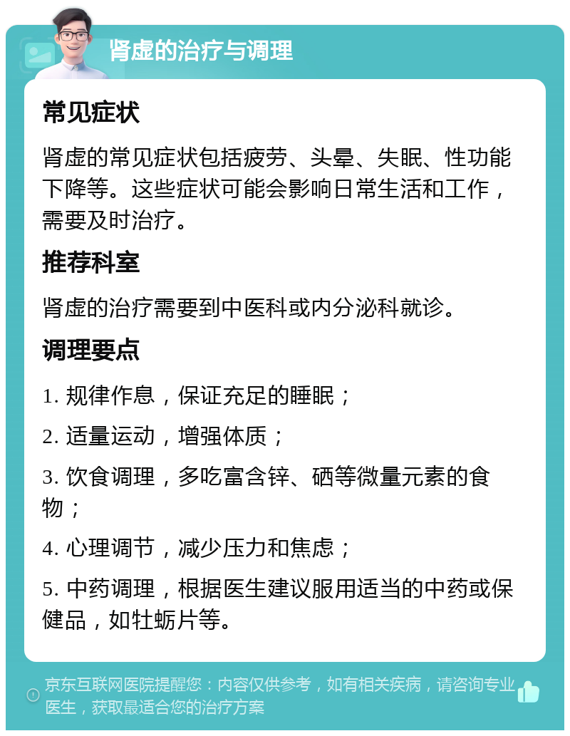 肾虚的治疗与调理 常见症状 肾虚的常见症状包括疲劳、头晕、失眠、性功能下降等。这些症状可能会影响日常生活和工作，需要及时治疗。 推荐科室 肾虚的治疗需要到中医科或内分泌科就诊。 调理要点 1. 规律作息，保证充足的睡眠； 2. 适量运动，增强体质； 3. 饮食调理，多吃富含锌、硒等微量元素的食物； 4. 心理调节，减少压力和焦虑； 5. 中药调理，根据医生建议服用适当的中药或保健品，如牡蛎片等。