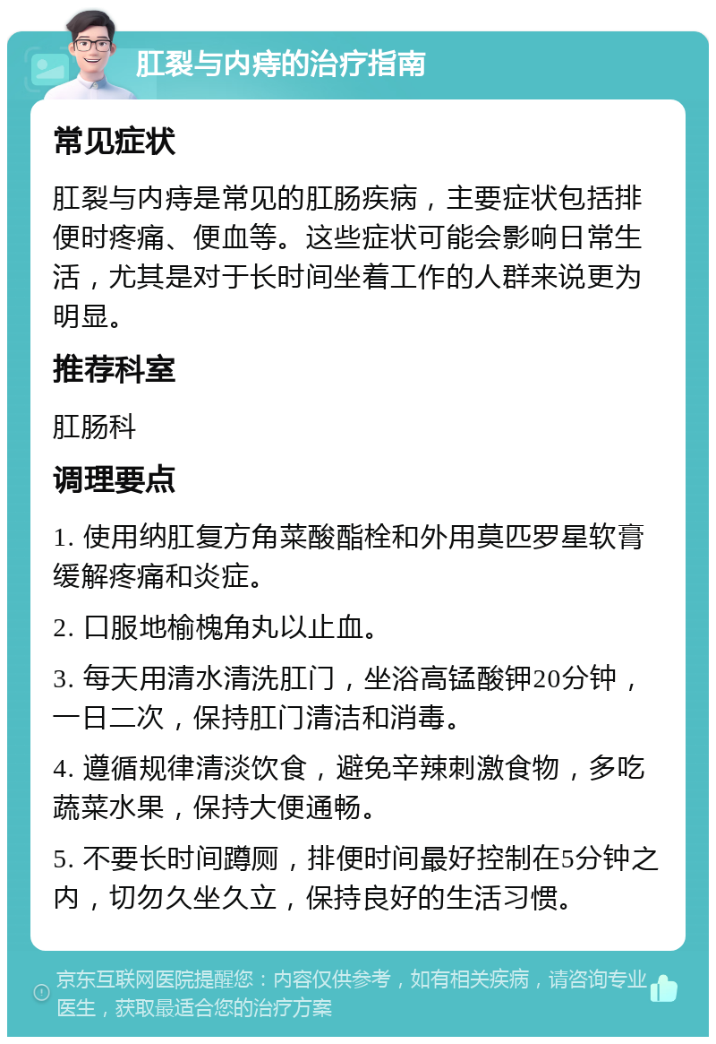 肛裂与内痔的治疗指南 常见症状 肛裂与内痔是常见的肛肠疾病，主要症状包括排便时疼痛、便血等。这些症状可能会影响日常生活，尤其是对于长时间坐着工作的人群来说更为明显。 推荐科室 肛肠科 调理要点 1. 使用纳肛复方角菜酸酯栓和外用莫匹罗星软膏缓解疼痛和炎症。 2. 口服地榆槐角丸以止血。 3. 每天用清水清洗肛门，坐浴高锰酸钾20分钟，一日二次，保持肛门清洁和消毒。 4. 遵循规律清淡饮食，避免辛辣刺激食物，多吃蔬菜水果，保持大便通畅。 5. 不要长时间蹲厕，排便时间最好控制在5分钟之内，切勿久坐久立，保持良好的生活习惯。