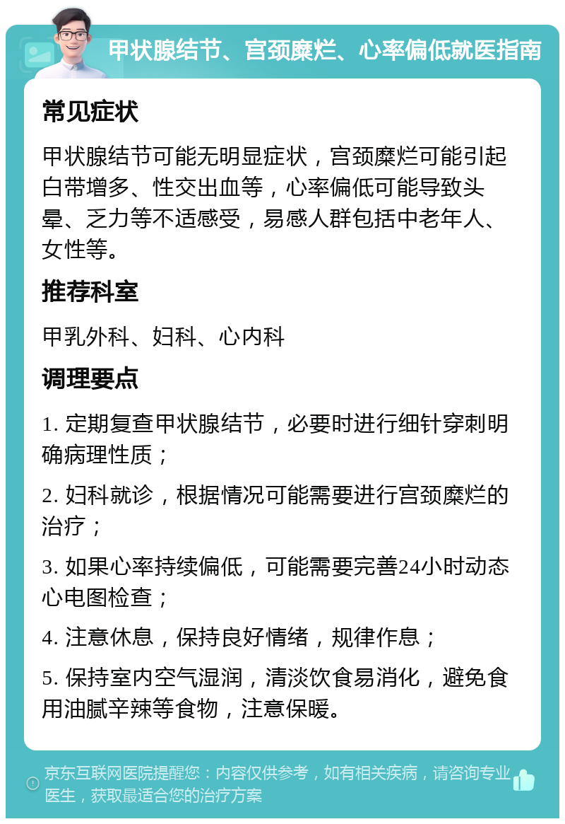 甲状腺结节、宫颈糜烂、心率偏低就医指南 常见症状 甲状腺结节可能无明显症状，宫颈糜烂可能引起白带增多、性交出血等，心率偏低可能导致头晕、乏力等不适感受，易感人群包括中老年人、女性等。 推荐科室 甲乳外科、妇科、心内科 调理要点 1. 定期复查甲状腺结节，必要时进行细针穿刺明确病理性质； 2. 妇科就诊，根据情况可能需要进行宫颈糜烂的治疗； 3. 如果心率持续偏低，可能需要完善24小时动态心电图检查； 4. 注意休息，保持良好情绪，规律作息； 5. 保持室内空气湿润，清淡饮食易消化，避免食用油腻辛辣等食物，注意保暖。