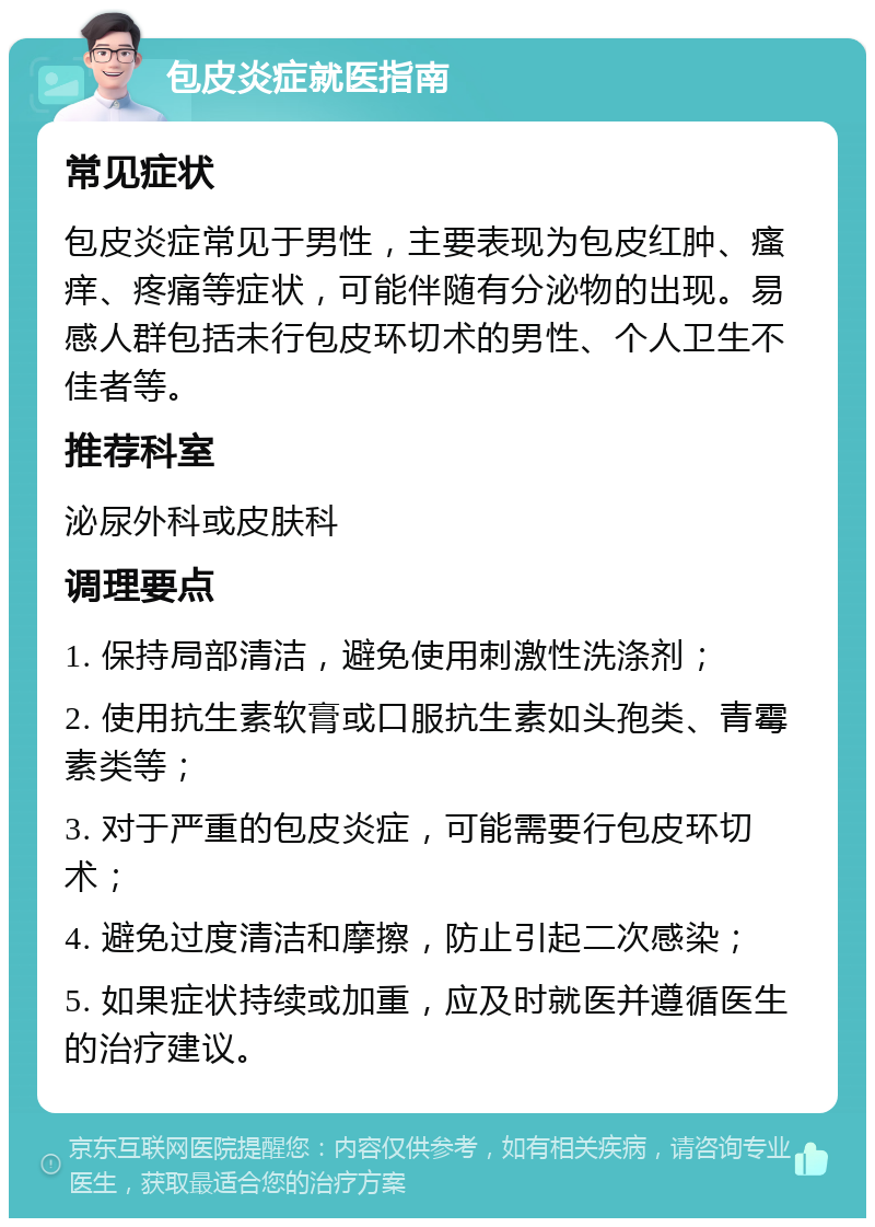 包皮炎症就医指南 常见症状 包皮炎症常见于男性，主要表现为包皮红肿、瘙痒、疼痛等症状，可能伴随有分泌物的出现。易感人群包括未行包皮环切术的男性、个人卫生不佳者等。 推荐科室 泌尿外科或皮肤科 调理要点 1. 保持局部清洁，避免使用刺激性洗涤剂； 2. 使用抗生素软膏或口服抗生素如头孢类、青霉素类等； 3. 对于严重的包皮炎症，可能需要行包皮环切术； 4. 避免过度清洁和摩擦，防止引起二次感染； 5. 如果症状持续或加重，应及时就医并遵循医生的治疗建议。