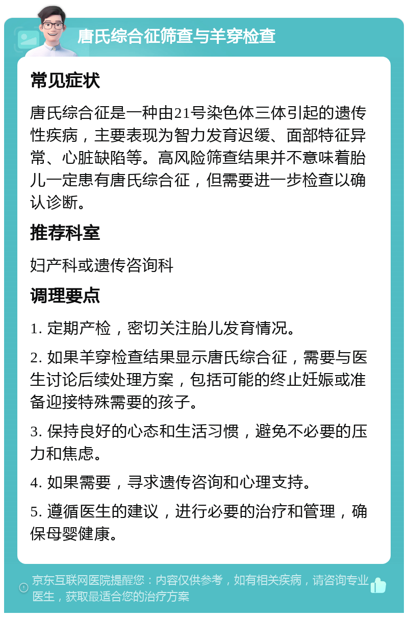 唐氏综合征筛查与羊穿检查 常见症状 唐氏综合征是一种由21号染色体三体引起的遗传性疾病，主要表现为智力发育迟缓、面部特征异常、心脏缺陷等。高风险筛查结果并不意味着胎儿一定患有唐氏综合征，但需要进一步检查以确认诊断。 推荐科室 妇产科或遗传咨询科 调理要点 1. 定期产检，密切关注胎儿发育情况。 2. 如果羊穿检查结果显示唐氏综合征，需要与医生讨论后续处理方案，包括可能的终止妊娠或准备迎接特殊需要的孩子。 3. 保持良好的心态和生活习惯，避免不必要的压力和焦虑。 4. 如果需要，寻求遗传咨询和心理支持。 5. 遵循医生的建议，进行必要的治疗和管理，确保母婴健康。