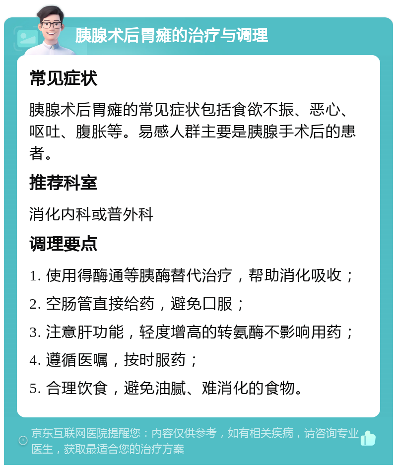 胰腺术后胃瘫的治疗与调理 常见症状 胰腺术后胃瘫的常见症状包括食欲不振、恶心、呕吐、腹胀等。易感人群主要是胰腺手术后的患者。 推荐科室 消化内科或普外科 调理要点 1. 使用得酶通等胰酶替代治疗，帮助消化吸收； 2. 空肠管直接给药，避免口服； 3. 注意肝功能，轻度增高的转氨酶不影响用药； 4. 遵循医嘱，按时服药； 5. 合理饮食，避免油腻、难消化的食物。