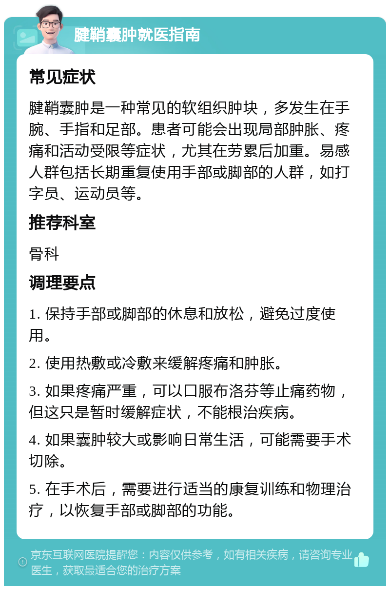 腱鞘囊肿就医指南 常见症状 腱鞘囊肿是一种常见的软组织肿块，多发生在手腕、手指和足部。患者可能会出现局部肿胀、疼痛和活动受限等症状，尤其在劳累后加重。易感人群包括长期重复使用手部或脚部的人群，如打字员、运动员等。 推荐科室 骨科 调理要点 1. 保持手部或脚部的休息和放松，避免过度使用。 2. 使用热敷或冷敷来缓解疼痛和肿胀。 3. 如果疼痛严重，可以口服布洛芬等止痛药物，但这只是暂时缓解症状，不能根治疾病。 4. 如果囊肿较大或影响日常生活，可能需要手术切除。 5. 在手术后，需要进行适当的康复训练和物理治疗，以恢复手部或脚部的功能。