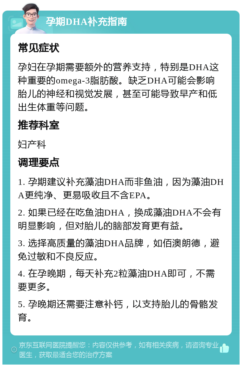 孕期DHA补充指南 常见症状 孕妇在孕期需要额外的营养支持，特别是DHA这种重要的omega-3脂肪酸。缺乏DHA可能会影响胎儿的神经和视觉发展，甚至可能导致早产和低出生体重等问题。 推荐科室 妇产科 调理要点 1. 孕期建议补充藻油DHA而非鱼油，因为藻油DHA更纯净、更易吸收且不含EPA。 2. 如果已经在吃鱼油DHA，换成藻油DHA不会有明显影响，但对胎儿的脑部发育更有益。 3. 选择高质量的藻油DHA品牌，如佰澳朗德，避免过敏和不良反应。 4. 在孕晚期，每天补充2粒藻油DHA即可，不需要更多。 5. 孕晚期还需要注意补钙，以支持胎儿的骨骼发育。