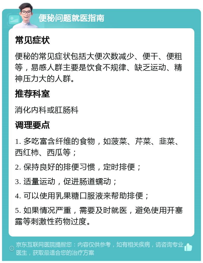 便秘问题就医指南 常见症状 便秘的常见症状包括大便次数减少、便干、便粗等，易感人群主要是饮食不规律、缺乏运动、精神压力大的人群。 推荐科室 消化内科或肛肠科 调理要点 1. 多吃富含纤维的食物，如菠菜、芹菜、韭菜、西红柿、西瓜等； 2. 保持良好的排便习惯，定时排便； 3. 适量运动，促进肠道蠕动； 4. 可以使用乳果糖口服液来帮助排便； 5. 如果情况严重，需要及时就医，避免使用开塞露等刺激性药物过度。