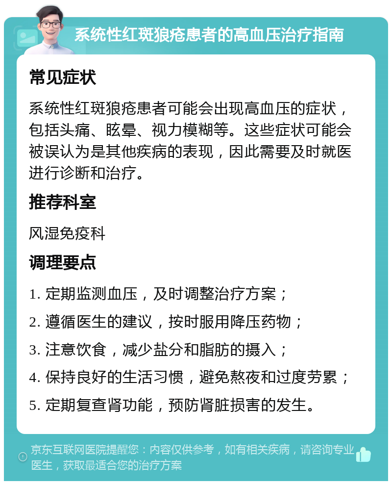 系统性红斑狼疮患者的高血压治疗指南 常见症状 系统性红斑狼疮患者可能会出现高血压的症状，包括头痛、眩晕、视力模糊等。这些症状可能会被误认为是其他疾病的表现，因此需要及时就医进行诊断和治疗。 推荐科室 风湿免疫科 调理要点 1. 定期监测血压，及时调整治疗方案； 2. 遵循医生的建议，按时服用降压药物； 3. 注意饮食，减少盐分和脂肪的摄入； 4. 保持良好的生活习惯，避免熬夜和过度劳累； 5. 定期复查肾功能，预防肾脏损害的发生。