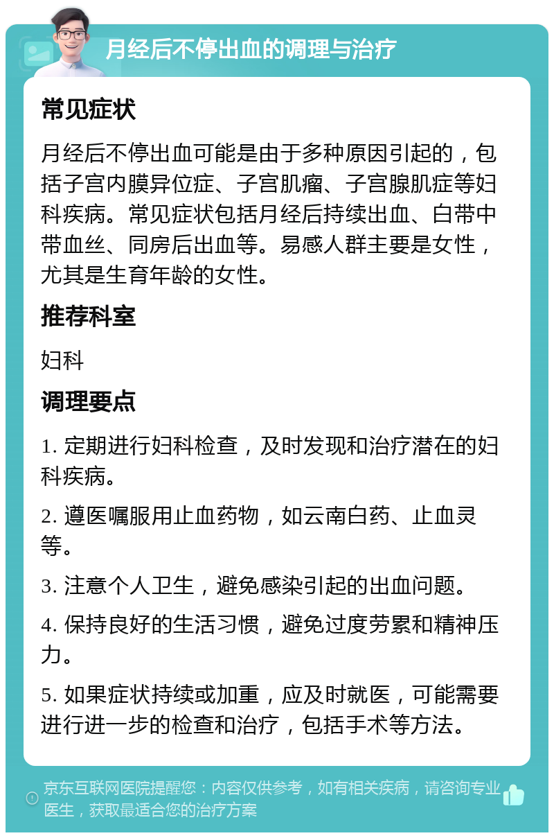 月经后不停出血的调理与治疗 常见症状 月经后不停出血可能是由于多种原因引起的，包括子宫内膜异位症、子宫肌瘤、子宫腺肌症等妇科疾病。常见症状包括月经后持续出血、白带中带血丝、同房后出血等。易感人群主要是女性，尤其是生育年龄的女性。 推荐科室 妇科 调理要点 1. 定期进行妇科检查，及时发现和治疗潜在的妇科疾病。 2. 遵医嘱服用止血药物，如云南白药、止血灵等。 3. 注意个人卫生，避免感染引起的出血问题。 4. 保持良好的生活习惯，避免过度劳累和精神压力。 5. 如果症状持续或加重，应及时就医，可能需要进行进一步的检查和治疗，包括手术等方法。