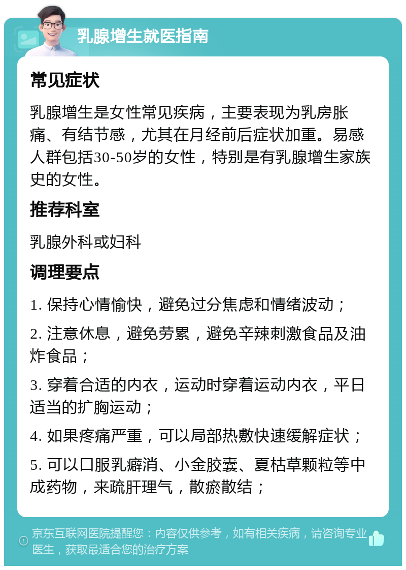 乳腺增生就医指南 常见症状 乳腺增生是女性常见疾病，主要表现为乳房胀痛、有结节感，尤其在月经前后症状加重。易感人群包括30-50岁的女性，特别是有乳腺增生家族史的女性。 推荐科室 乳腺外科或妇科 调理要点 1. 保持心情愉快，避免过分焦虑和情绪波动； 2. 注意休息，避免劳累，避免辛辣刺激食品及油炸食品； 3. 穿着合适的内衣，运动时穿着运动内衣，平日适当的扩胸运动； 4. 如果疼痛严重，可以局部热敷快速缓解症状； 5. 可以口服乳癖消、小金胶囊、夏枯草颗粒等中成药物，来疏肝理气，散瘀散结；