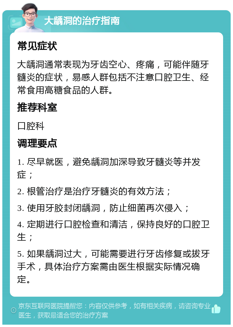 大龋洞的治疗指南 常见症状 大龋洞通常表现为牙齿空心、疼痛，可能伴随牙髓炎的症状，易感人群包括不注意口腔卫生、经常食用高糖食品的人群。 推荐科室 口腔科 调理要点 1. 尽早就医，避免龋洞加深导致牙髓炎等并发症； 2. 根管治疗是治疗牙髓炎的有效方法； 3. 使用牙胶封闭龋洞，防止细菌再次侵入； 4. 定期进行口腔检查和清洁，保持良好的口腔卫生； 5. 如果龋洞过大，可能需要进行牙齿修复或拔牙手术，具体治疗方案需由医生根据实际情况确定。