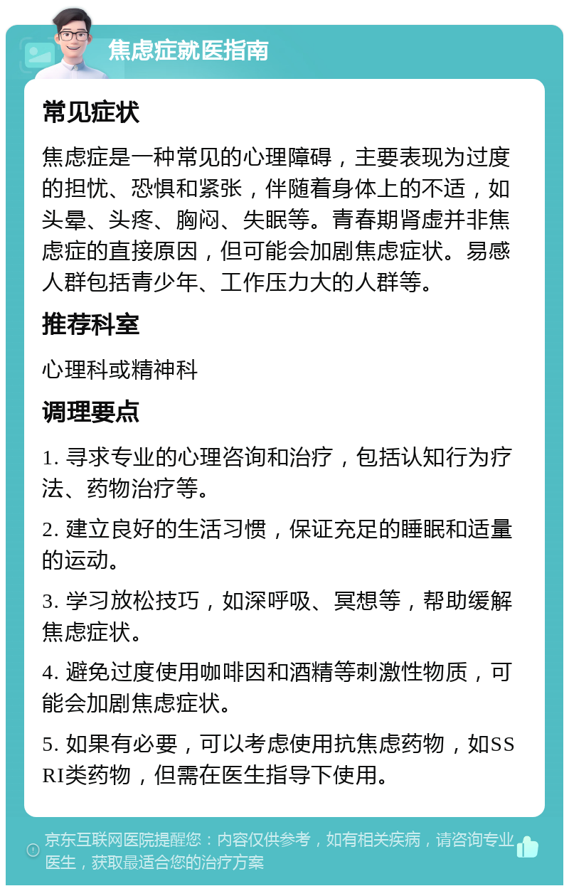 焦虑症就医指南 常见症状 焦虑症是一种常见的心理障碍，主要表现为过度的担忧、恐惧和紧张，伴随着身体上的不适，如头晕、头疼、胸闷、失眠等。青春期肾虚并非焦虑症的直接原因，但可能会加剧焦虑症状。易感人群包括青少年、工作压力大的人群等。 推荐科室 心理科或精神科 调理要点 1. 寻求专业的心理咨询和治疗，包括认知行为疗法、药物治疗等。 2. 建立良好的生活习惯，保证充足的睡眠和适量的运动。 3. 学习放松技巧，如深呼吸、冥想等，帮助缓解焦虑症状。 4. 避免过度使用咖啡因和酒精等刺激性物质，可能会加剧焦虑症状。 5. 如果有必要，可以考虑使用抗焦虑药物，如SSRI类药物，但需在医生指导下使用。