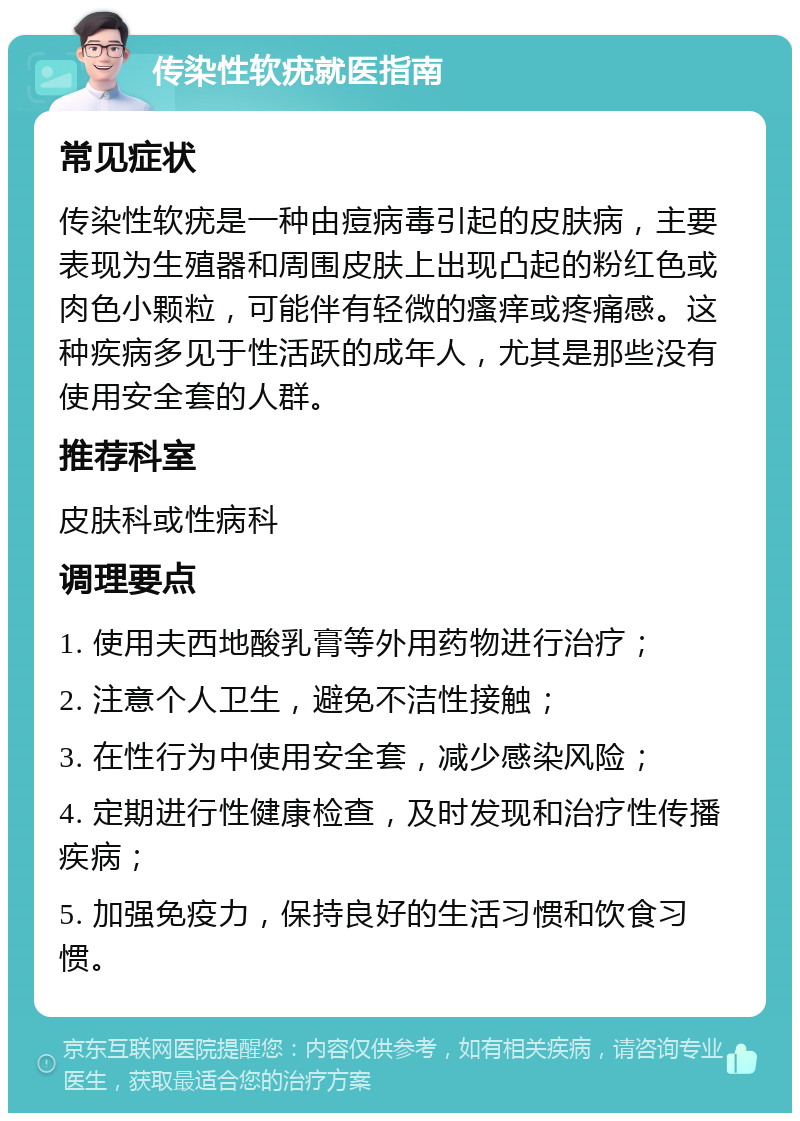 传染性软疣就医指南 常见症状 传染性软疣是一种由痘病毒引起的皮肤病，主要表现为生殖器和周围皮肤上出现凸起的粉红色或肉色小颗粒，可能伴有轻微的瘙痒或疼痛感。这种疾病多见于性活跃的成年人，尤其是那些没有使用安全套的人群。 推荐科室 皮肤科或性病科 调理要点 1. 使用夫西地酸乳膏等外用药物进行治疗； 2. 注意个人卫生，避免不洁性接触； 3. 在性行为中使用安全套，减少感染风险； 4. 定期进行性健康检查，及时发现和治疗性传播疾病； 5. 加强免疫力，保持良好的生活习惯和饮食习惯。