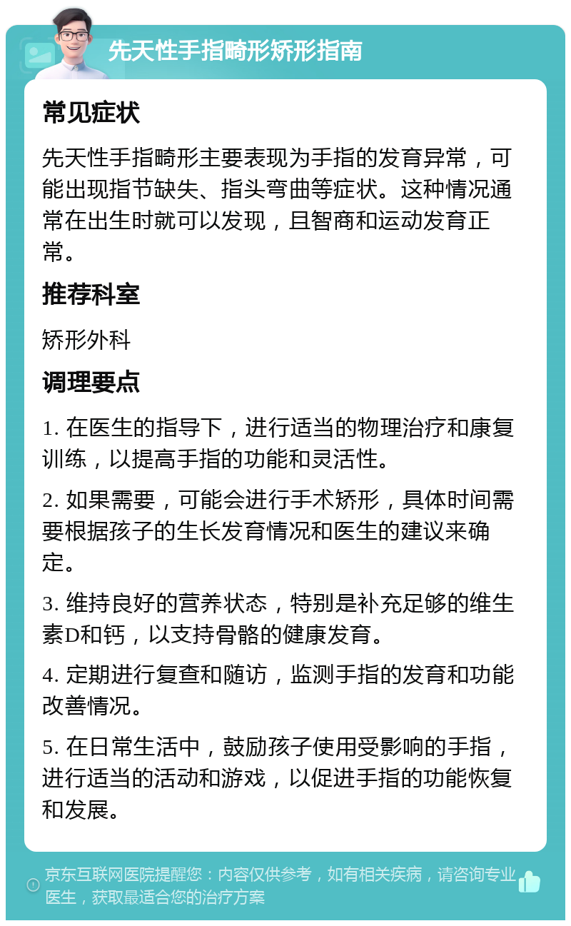 先天性手指畸形矫形指南 常见症状 先天性手指畸形主要表现为手指的发育异常，可能出现指节缺失、指头弯曲等症状。这种情况通常在出生时就可以发现，且智商和运动发育正常。 推荐科室 矫形外科 调理要点 1. 在医生的指导下，进行适当的物理治疗和康复训练，以提高手指的功能和灵活性。 2. 如果需要，可能会进行手术矫形，具体时间需要根据孩子的生长发育情况和医生的建议来确定。 3. 维持良好的营养状态，特别是补充足够的维生素D和钙，以支持骨骼的健康发育。 4. 定期进行复查和随访，监测手指的发育和功能改善情况。 5. 在日常生活中，鼓励孩子使用受影响的手指，进行适当的活动和游戏，以促进手指的功能恢复和发展。