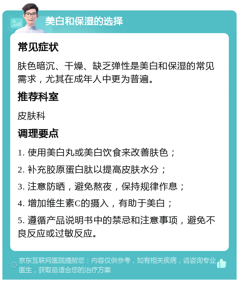 美白和保湿的选择 常见症状 肤色暗沉、干燥、缺乏弹性是美白和保湿的常见需求，尤其在成年人中更为普遍。 推荐科室 皮肤科 调理要点 1. 使用美白丸或美白饮食来改善肤色； 2. 补充胶原蛋白肽以提高皮肤水分； 3. 注意防晒，避免熬夜，保持规律作息； 4. 增加维生素C的摄入，有助于美白； 5. 遵循产品说明书中的禁忌和注意事项，避免不良反应或过敏反应。