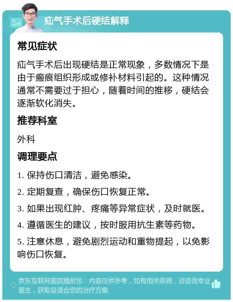 疝气手术后硬结解释 常见症状 疝气手术后出现硬结是正常现象，多数情况下是由于瘢痕组织形成或修补材料引起的。这种情况通常不需要过于担心，随着时间的推移，硬结会逐渐软化消失。 推荐科室 外科 调理要点 1. 保持伤口清洁，避免感染。 2. 定期复查，确保伤口恢复正常。 3. 如果出现红肿、疼痛等异常症状，及时就医。 4. 遵循医生的建议，按时服用抗生素等药物。 5. 注意休息，避免剧烈运动和重物提起，以免影响伤口恢复。