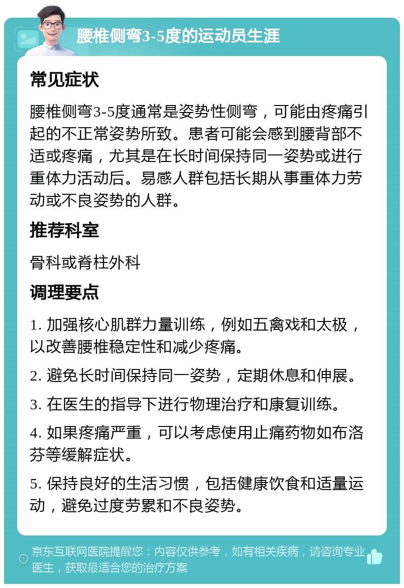 腰椎侧弯3-5度的运动员生涯 常见症状 腰椎侧弯3-5度通常是姿势性侧弯，可能由疼痛引起的不正常姿势所致。患者可能会感到腰背部不适或疼痛，尤其是在长时间保持同一姿势或进行重体力活动后。易感人群包括长期从事重体力劳动或不良姿势的人群。 推荐科室 骨科或脊柱外科 调理要点 1. 加强核心肌群力量训练，例如五禽戏和太极，以改善腰椎稳定性和减少疼痛。 2. 避免长时间保持同一姿势，定期休息和伸展。 3. 在医生的指导下进行物理治疗和康复训练。 4. 如果疼痛严重，可以考虑使用止痛药物如布洛芬等缓解症状。 5. 保持良好的生活习惯，包括健康饮食和适量运动，避免过度劳累和不良姿势。