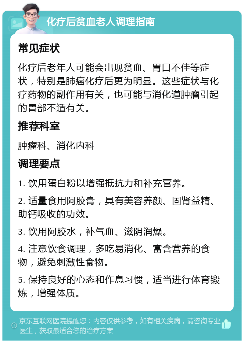 化疗后贫血老人调理指南 常见症状 化疗后老年人可能会出现贫血、胃口不佳等症状，特别是肺癌化疗后更为明显。这些症状与化疗药物的副作用有关，也可能与消化道肿瘤引起的胃部不适有关。 推荐科室 肿瘤科、消化内科 调理要点 1. 饮用蛋白粉以增强抵抗力和补充营养。 2. 适量食用阿胶膏，具有美容养颜、固肾益精、助钙吸收的功效。 3. 饮用阿胶水，补气血、滋阴润燥。 4. 注意饮食调理，多吃易消化、富含营养的食物，避免刺激性食物。 5. 保持良好的心态和作息习惯，适当进行体育锻炼，增强体质。