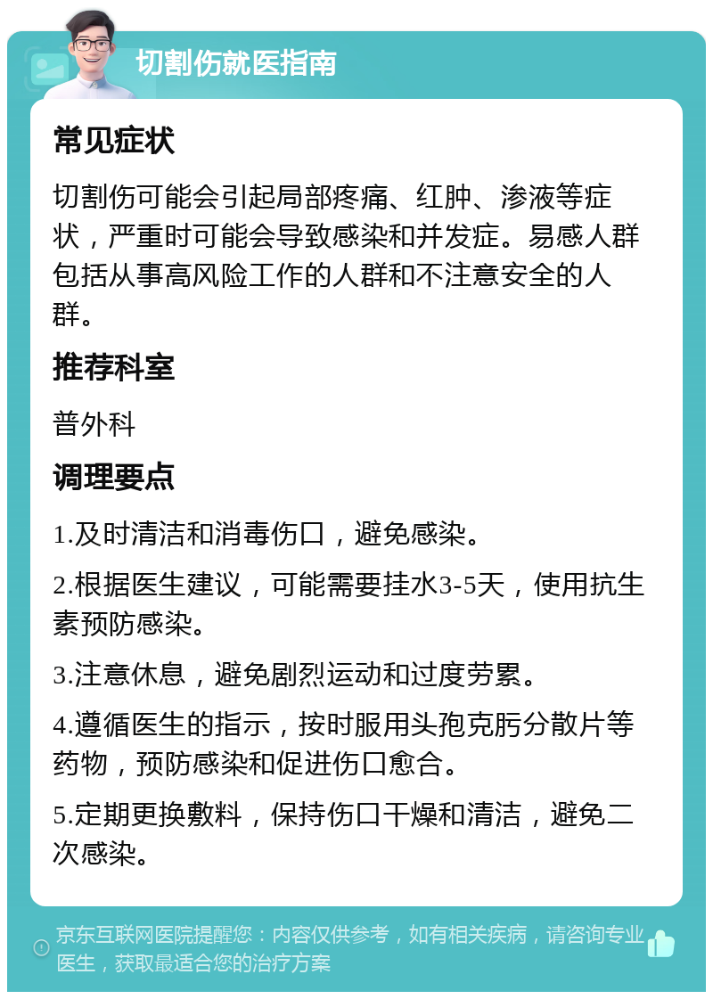 切割伤就医指南 常见症状 切割伤可能会引起局部疼痛、红肿、渗液等症状，严重时可能会导致感染和并发症。易感人群包括从事高风险工作的人群和不注意安全的人群。 推荐科室 普外科 调理要点 1.及时清洁和消毒伤口，避免感染。 2.根据医生建议，可能需要挂水3-5天，使用抗生素预防感染。 3.注意休息，避免剧烈运动和过度劳累。 4.遵循医生的指示，按时服用头孢克肟分散片等药物，预防感染和促进伤口愈合。 5.定期更换敷料，保持伤口干燥和清洁，避免二次感染。