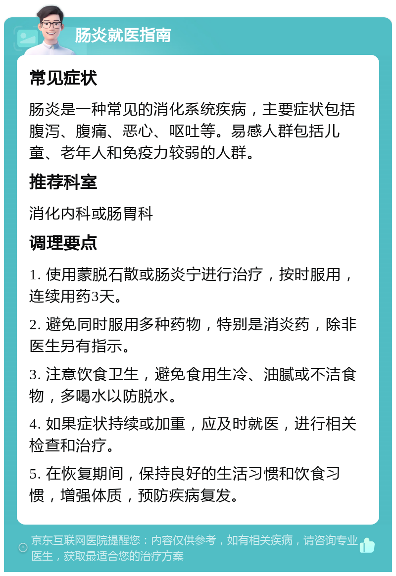 肠炎就医指南 常见症状 肠炎是一种常见的消化系统疾病，主要症状包括腹泻、腹痛、恶心、呕吐等。易感人群包括儿童、老年人和免疫力较弱的人群。 推荐科室 消化内科或肠胃科 调理要点 1. 使用蒙脱石散或肠炎宁进行治疗，按时服用，连续用药3天。 2. 避免同时服用多种药物，特别是消炎药，除非医生另有指示。 3. 注意饮食卫生，避免食用生冷、油腻或不洁食物，多喝水以防脱水。 4. 如果症状持续或加重，应及时就医，进行相关检查和治疗。 5. 在恢复期间，保持良好的生活习惯和饮食习惯，增强体质，预防疾病复发。