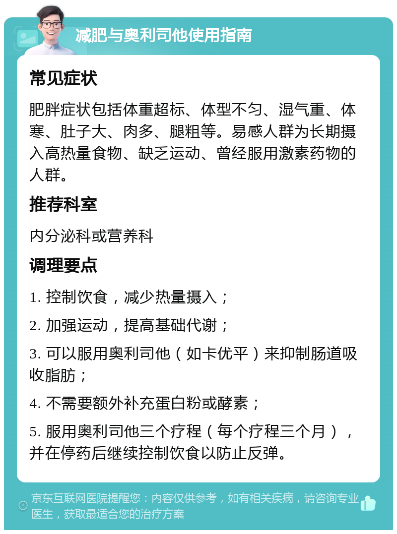 减肥与奥利司他使用指南 常见症状 肥胖症状包括体重超标、体型不匀、湿气重、体寒、肚子大、肉多、腿粗等。易感人群为长期摄入高热量食物、缺乏运动、曾经服用激素药物的人群。 推荐科室 内分泌科或营养科 调理要点 1. 控制饮食，减少热量摄入； 2. 加强运动，提高基础代谢； 3. 可以服用奥利司他（如卡优平）来抑制肠道吸收脂肪； 4. 不需要额外补充蛋白粉或酵素； 5. 服用奥利司他三个疗程（每个疗程三个月），并在停药后继续控制饮食以防止反弹。