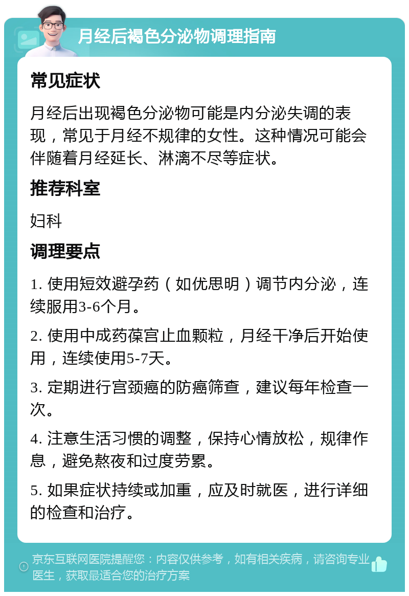 月经后褐色分泌物调理指南 常见症状 月经后出现褐色分泌物可能是内分泌失调的表现，常见于月经不规律的女性。这种情况可能会伴随着月经延长、淋漓不尽等症状。 推荐科室 妇科 调理要点 1. 使用短效避孕药（如优思明）调节内分泌，连续服用3-6个月。 2. 使用中成药葆宫止血颗粒，月经干净后开始使用，连续使用5-7天。 3. 定期进行宫颈癌的防癌筛查，建议每年检查一次。 4. 注意生活习惯的调整，保持心情放松，规律作息，避免熬夜和过度劳累。 5. 如果症状持续或加重，应及时就医，进行详细的检查和治疗。