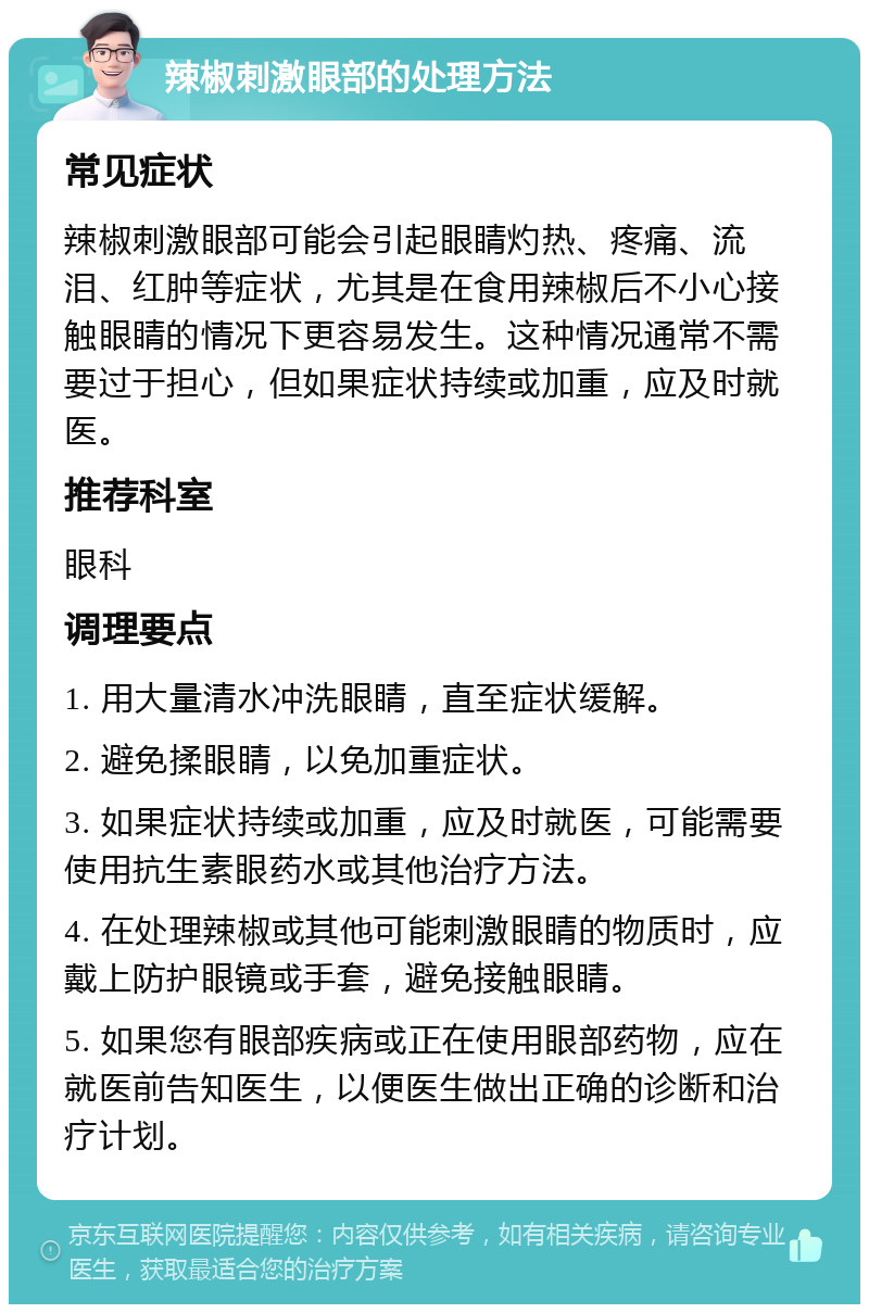 辣椒刺激眼部的处理方法 常见症状 辣椒刺激眼部可能会引起眼睛灼热、疼痛、流泪、红肿等症状，尤其是在食用辣椒后不小心接触眼睛的情况下更容易发生。这种情况通常不需要过于担心，但如果症状持续或加重，应及时就医。 推荐科室 眼科 调理要点 1. 用大量清水冲洗眼睛，直至症状缓解。 2. 避免揉眼睛，以免加重症状。 3. 如果症状持续或加重，应及时就医，可能需要使用抗生素眼药水或其他治疗方法。 4. 在处理辣椒或其他可能刺激眼睛的物质时，应戴上防护眼镜或手套，避免接触眼睛。 5. 如果您有眼部疾病或正在使用眼部药物，应在就医前告知医生，以便医生做出正确的诊断和治疗计划。