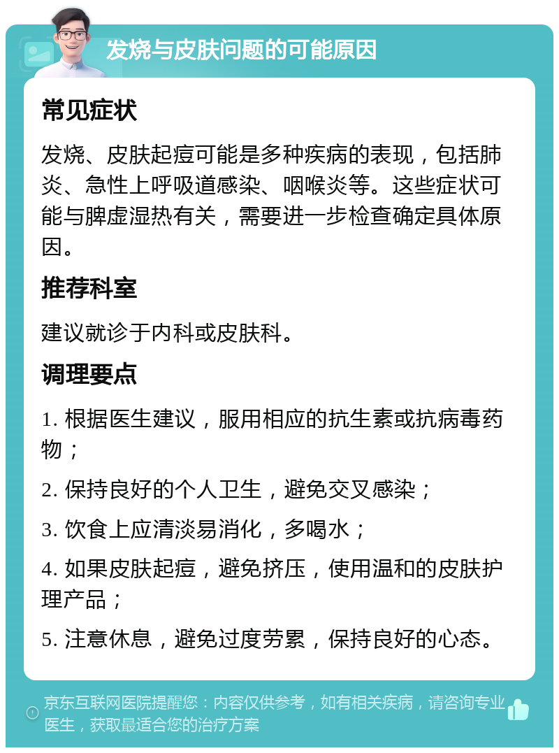 发烧与皮肤问题的可能原因 常见症状 发烧、皮肤起痘可能是多种疾病的表现，包括肺炎、急性上呼吸道感染、咽喉炎等。这些症状可能与脾虚湿热有关，需要进一步检查确定具体原因。 推荐科室 建议就诊于内科或皮肤科。 调理要点 1. 根据医生建议，服用相应的抗生素或抗病毒药物； 2. 保持良好的个人卫生，避免交叉感染； 3. 饮食上应清淡易消化，多喝水； 4. 如果皮肤起痘，避免挤压，使用温和的皮肤护理产品； 5. 注意休息，避免过度劳累，保持良好的心态。