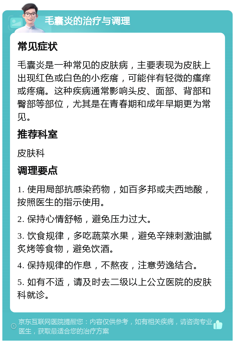 毛囊炎的治疗与调理 常见症状 毛囊炎是一种常见的皮肤病，主要表现为皮肤上出现红色或白色的小疙瘩，可能伴有轻微的瘙痒或疼痛。这种疾病通常影响头皮、面部、背部和臀部等部位，尤其是在青春期和成年早期更为常见。 推荐科室 皮肤科 调理要点 1. 使用局部抗感染药物，如百多邦或夫西地酸，按照医生的指示使用。 2. 保持心情舒畅，避免压力过大。 3. 饮食规律，多吃蔬菜水果，避免辛辣刺激油腻炙烤等食物，避免饮酒。 4. 保持规律的作息，不熬夜，注意劳逸结合。 5. 如有不适，请及时去二级以上公立医院的皮肤科就诊。