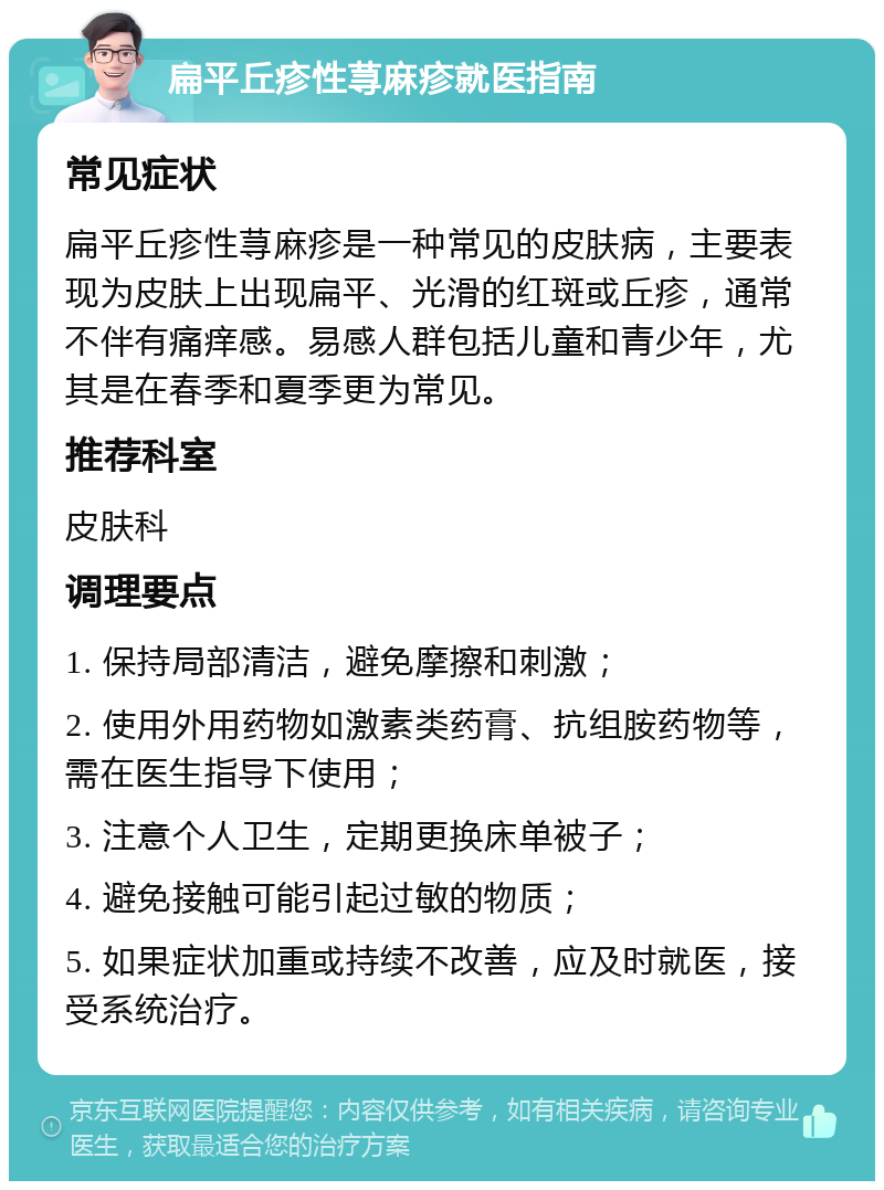 扁平丘疹性荨麻疹就医指南 常见症状 扁平丘疹性荨麻疹是一种常见的皮肤病，主要表现为皮肤上出现扁平、光滑的红斑或丘疹，通常不伴有痛痒感。易感人群包括儿童和青少年，尤其是在春季和夏季更为常见。 推荐科室 皮肤科 调理要点 1. 保持局部清洁，避免摩擦和刺激； 2. 使用外用药物如激素类药膏、抗组胺药物等，需在医生指导下使用； 3. 注意个人卫生，定期更换床单被子； 4. 避免接触可能引起过敏的物质； 5. 如果症状加重或持续不改善，应及时就医，接受系统治疗。